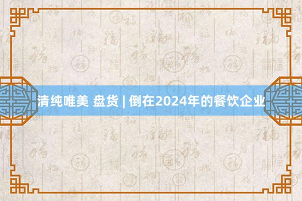 清纯唯美 盘货 | 倒在2024年的餐饮企业