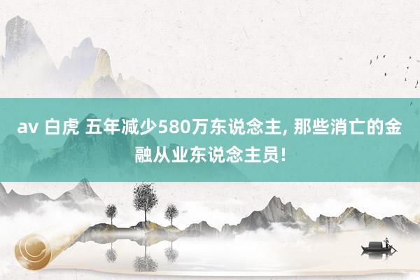 av 白虎 五年减少580万东说念主， 那些消亡的金融从业东说念主员!