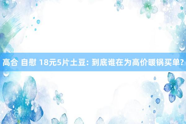 高合 自慰 18元5片土豆: 到底谁在为高价暖锅买单?