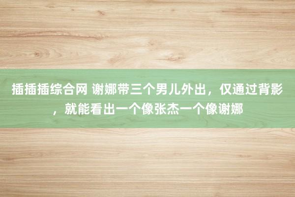 插插插综合网 谢娜带三个男儿外出，仅通过背影，就能看出一个像张杰一个像谢娜