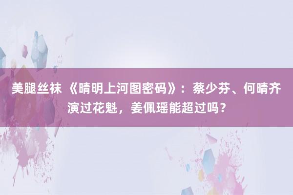 美腿丝袜 《晴明上河图密码》：蔡少芬、何晴齐演过花魁，姜佩瑶能超过吗？