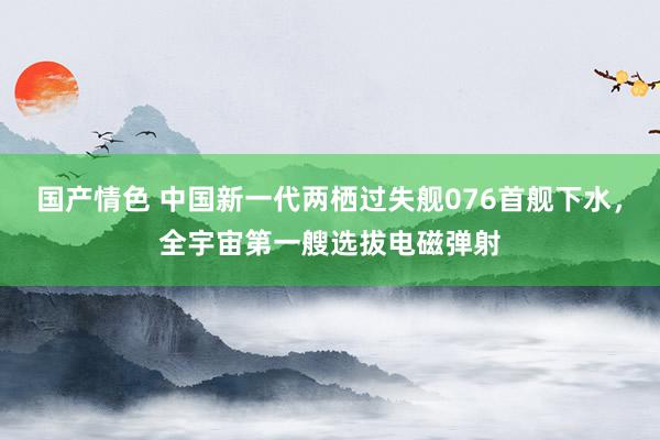 国产情色 中国新一代两栖过失舰076首舰下水，全宇宙第一艘选拔电磁弹射