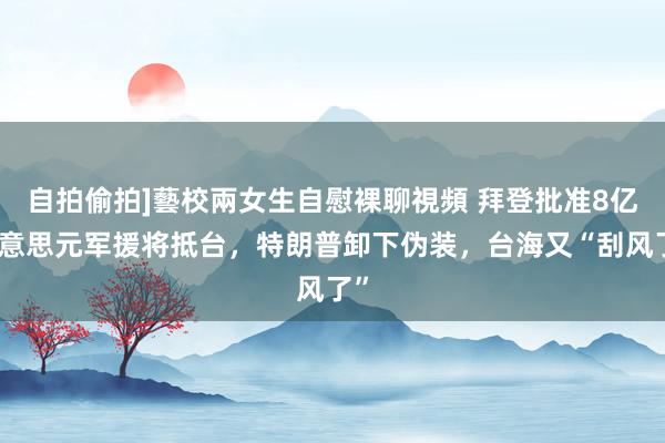 自拍偷拍]藝校兩女生自慰裸聊視頻 拜登批准8亿好意思元军援将抵台，特朗普卸下伪装，台海又“刮风了”