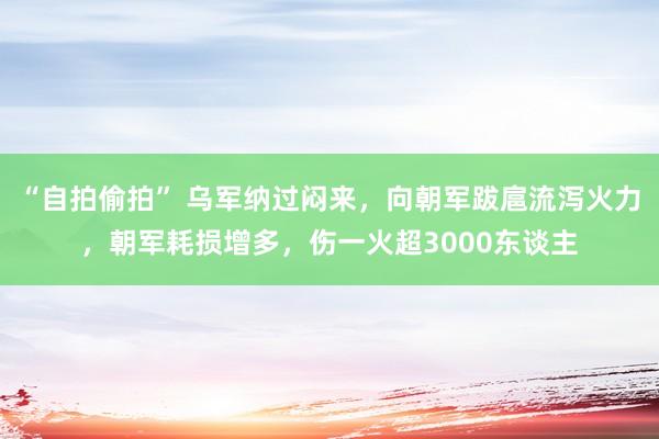 “自拍偷拍” 乌军纳过闷来，向朝军跋扈流泻火力，朝军耗损增多，伤一火超3000东谈主