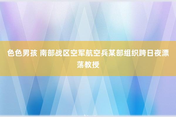 色色男孩 南部战区空军航空兵某部组织跨日夜漂荡教授