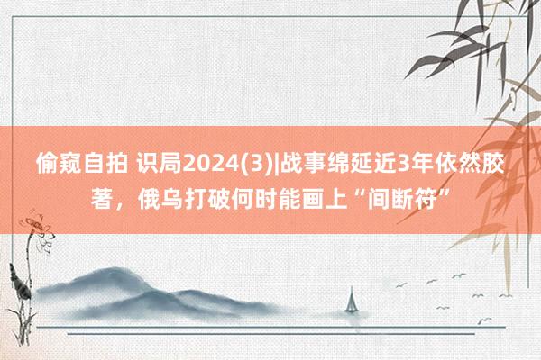 偷窥自拍 识局2024(3)|战事绵延近3年依然胶著，俄乌打破何时能画上“间断符”