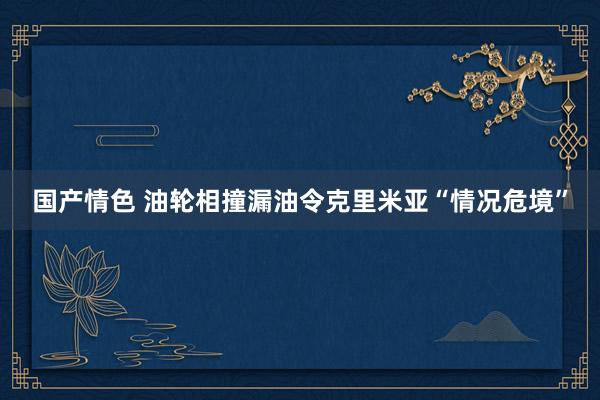 国产情色 油轮相撞漏油令克里米亚“情况危境”