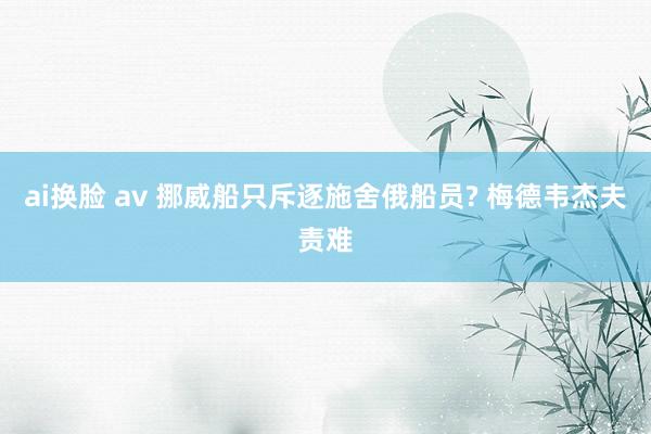 ai换脸 av 挪威船只斥逐施舍俄船员? 梅德韦杰夫责难