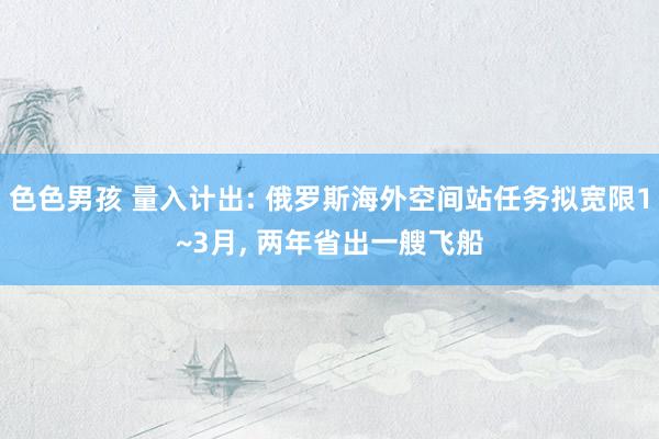 色色男孩 量入计出: 俄罗斯海外空间站任务拟宽限1~3月， 两年省出一艘飞船