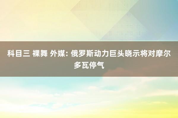 科目三 裸舞 外媒: 俄罗斯动力巨头晓示将对摩尔多瓦停气