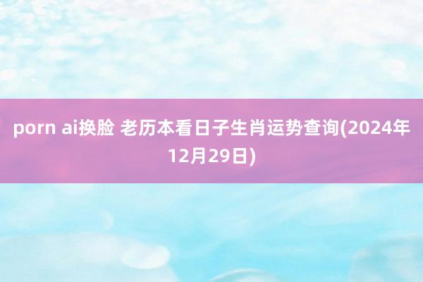 porn ai换脸 老历本看日子生肖运势查询(2024年12月29日)