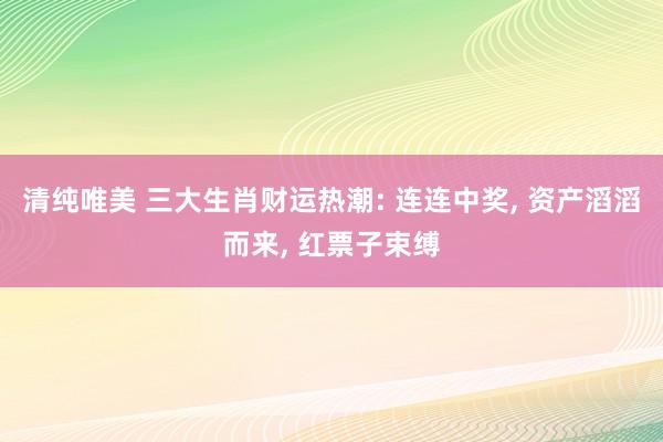 清纯唯美 三大生肖财运热潮: 连连中奖， 资产滔滔而来， 红票子束缚