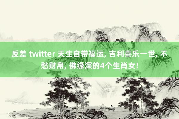 反差 twitter 天生自带福运， 吉利喜乐一世， 不愁财帛， 佛缘深的4个生肖女!