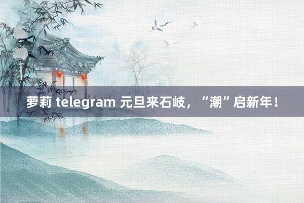 萝莉 telegram 元旦来石岐，“潮”启新年！