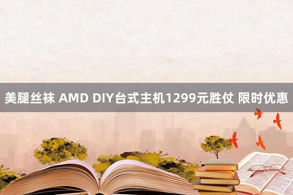 美腿丝袜 AMD DIY台式主机1299元胜仗 限时优惠