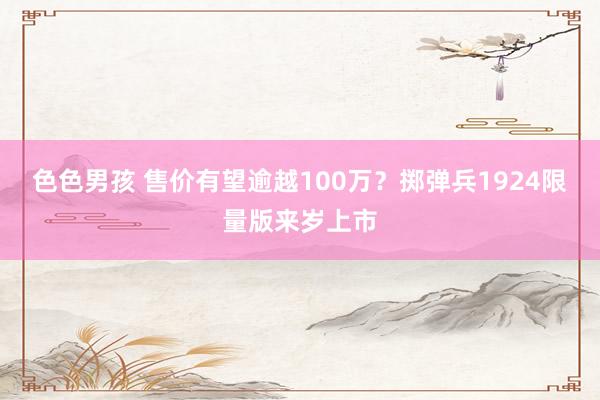 色色男孩 售价有望逾越100万？掷弹兵1924限量版来岁上市