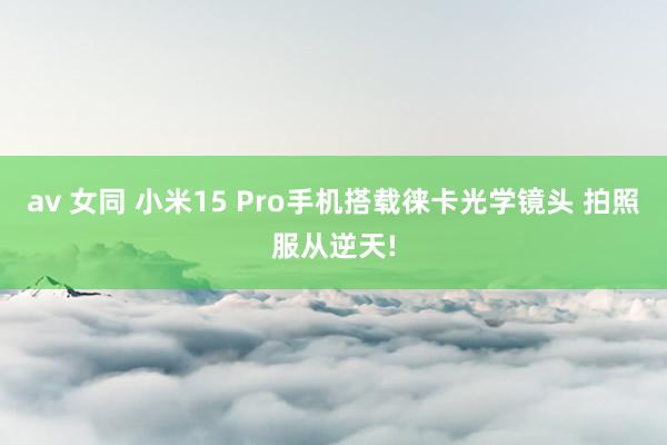 av 女同 小米15 Pro手机搭载徕卡光学镜头 拍照服从逆天!