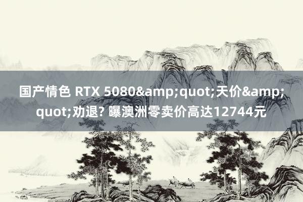 国产情色 RTX 5080&quot;天价&quot;劝退? 曝澳洲零卖价高达12744元