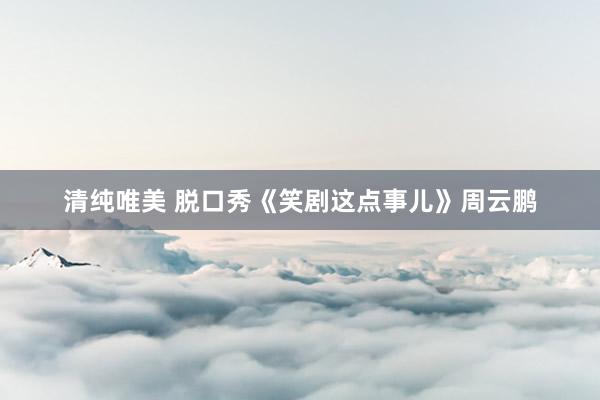 清纯唯美 脱口秀《笑剧这点事儿》周云鹏