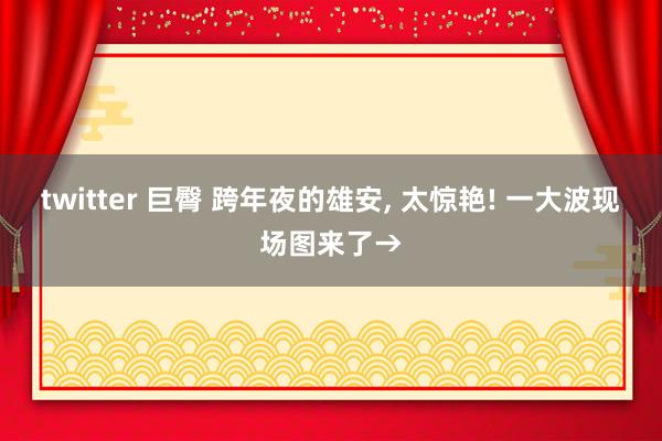 twitter 巨臀 跨年夜的雄安， 太惊艳! 一大波现场图来了→