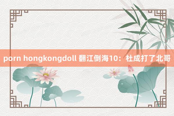 porn hongkongdoll 翻江倒海10：杜成打了北哥