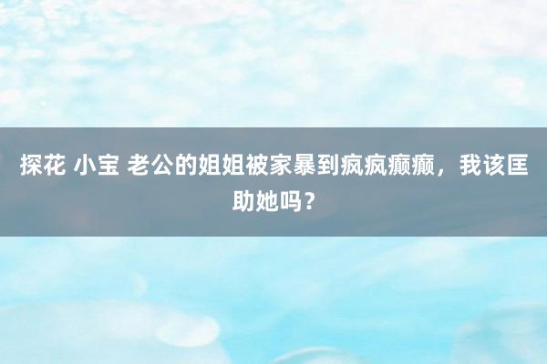 探花 小宝 老公的姐姐被家暴到疯疯癫癫，我该匡助她吗？