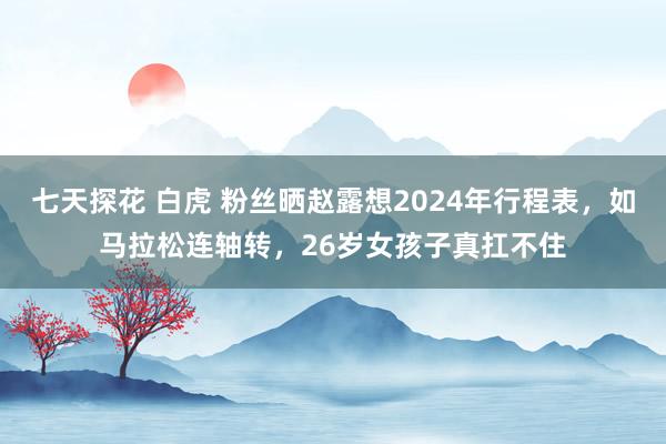 七天探花 白虎 粉丝晒赵露想2024年行程表，如马拉松连轴转，26岁女孩子真扛不住