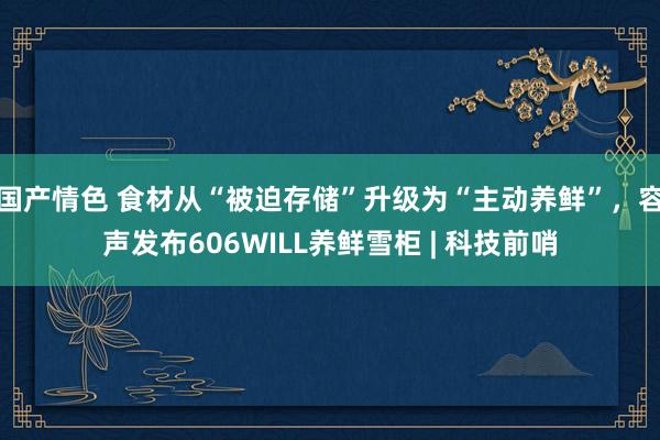 国产情色 食材从“被迫存储”升级为“主动养鲜”，容声发布606WILL养鲜雪柜 | 科技前哨