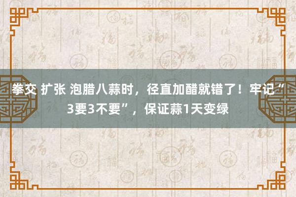 拳交 扩张 泡腊八蒜时，径直加醋就错了！牢记“3要3不要”，保证蒜1天变绿