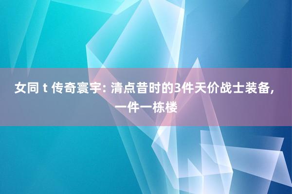 女同 t 传奇寰宇: 清点昔时的3件天价战士装备， 一件一栋楼