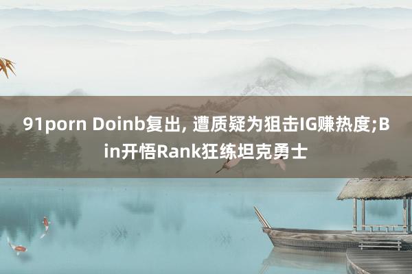 91porn Doinb复出， 遭质疑为狙击IG赚热度;Bin开悟Rank狂练坦克勇士