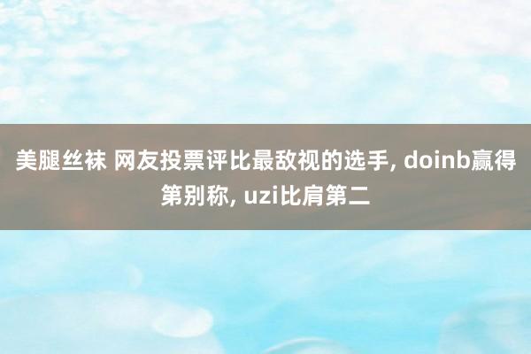 美腿丝袜 网友投票评比最敌视的选手， doinb赢得第别称， uzi比肩第二