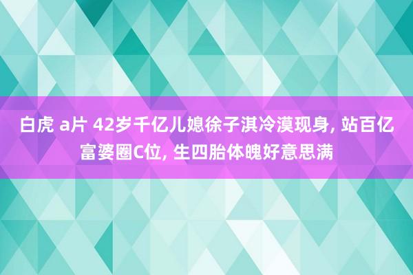 白虎 a片 42岁千亿儿媳徐子淇冷漠现身， 站百亿富婆圈C位， 生四胎体魄好意思满