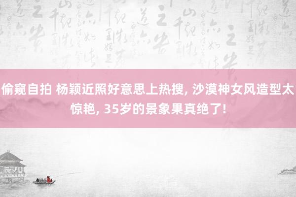 偷窥自拍 杨颖近照好意思上热搜， 沙漠神女风造型太惊艳， 35岁的景象果真绝了!