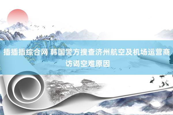 插插插综合网 韩国警方搜查济州航空及机场运营商 访谒空难原因