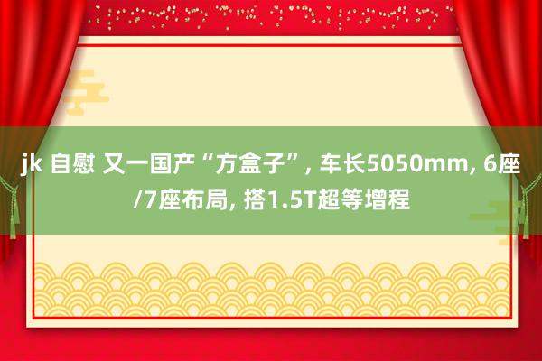 jk 自慰 又一国产“方盒子”， 车长5050mm， 6座/7座布局， 搭1.5T超等增程