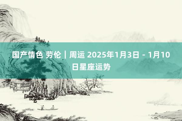 国产情色 劳伦︱周运 2025年1月3日 - 1月10日星座运势