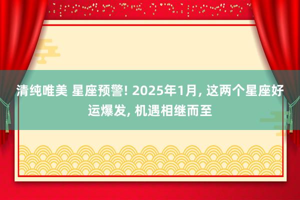 清纯唯美 星座预警! 2025年1月， 这两个星座好运爆发， 机遇相继而至