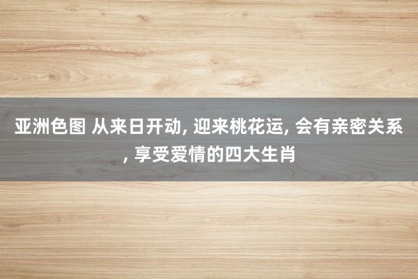 亚洲色图 从来日开动， 迎来桃花运， 会有亲密关系， 享受爱情的四大生肖