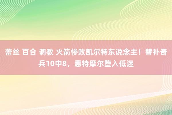 蕾丝 百合 调教 火箭惨败凯尔特东说念主！替补奇兵10中8，惠特摩尔堕入低迷