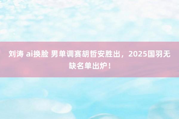 刘涛 ai换脸 男单调赛胡哲安胜出，2025国羽无缺名单出炉！