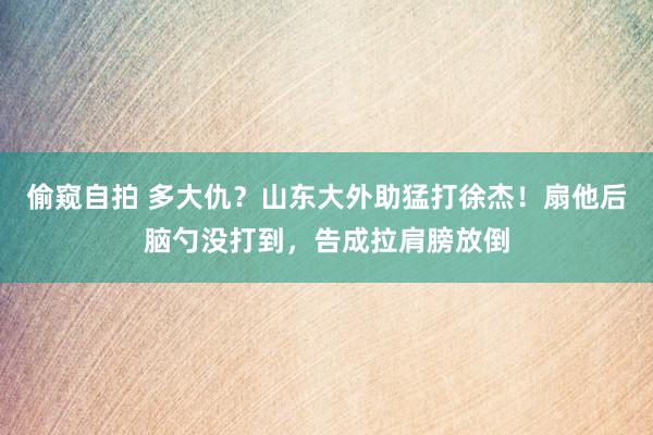 偷窥自拍 多大仇？山东大外助猛打徐杰！扇他后脑勺没打到，告成拉肩膀放倒