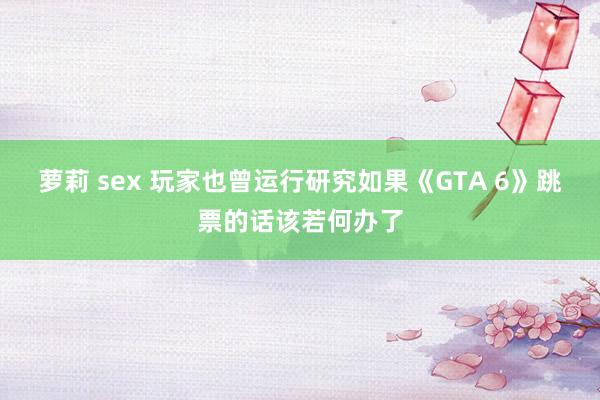 萝莉 sex 玩家也曾运行研究如果《GTA 6》跳票的话该若何办了