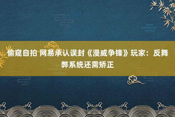 偷窥自拍 网易承认误封《漫威争锋》玩家：反舞弊系统还需矫正