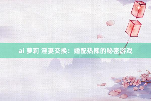 ai 萝莉 淫妻交换：婚配热辣的秘密游戏