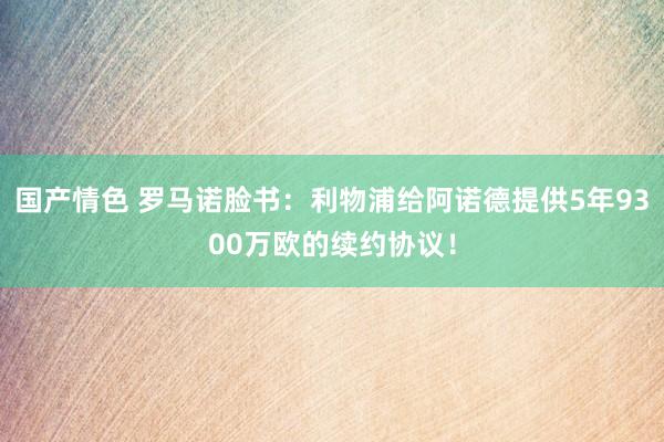 国产情色 罗马诺脸书：利物浦给阿诺德提供5年9300万欧的续约协议！