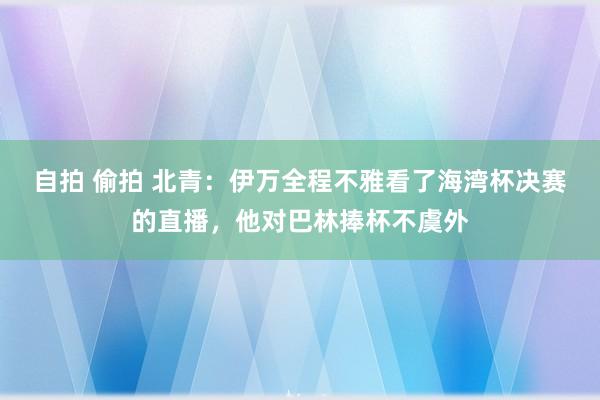 自拍 偷拍 北青：伊万全程不雅看了海湾杯决赛的直播，他对巴林捧杯不虞外