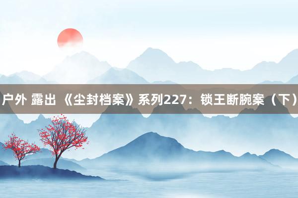 户外 露出 《尘封档案》系列227：锁王断腕案（下）