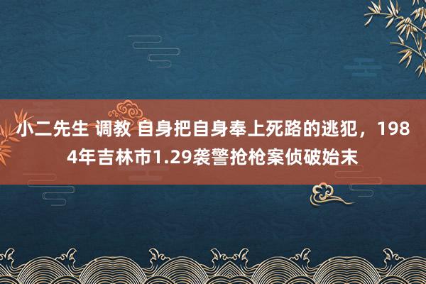 小二先生 调教 自身把自身奉上死路的逃犯，1984年吉林市1.29袭警抢枪案侦破始末