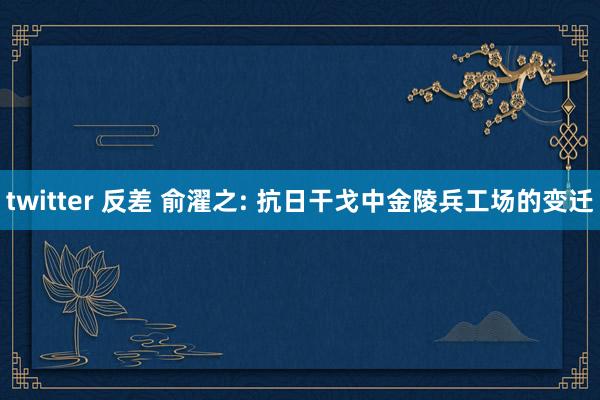 twitter 反差 俞濯之: 抗日干戈中金陵兵工场的变迁